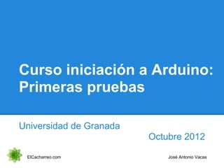 Curso iniciación a Arduino:
Primeras pruebas
Universidad de Granada
Octubre 2012
ElCacharreo.com José Antonio Vacas
 
