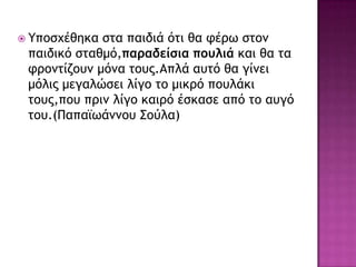  Υπξρυέθηκα ρςα παιδιά όςι θα τέοω ρςξμ
παιδικό ρςαθμό,παραδείσια πουλιά και θα ςα
τοξμςίζξσμ μόμα ςξσπ.Απλά ασςό θα γίμει
μόλιπ μεγαλώρει λίγξ ςξ μικοό πξσλάκι
ςξσπ,πξσ ποιμ λίγξ καιοό έρκαρε από ςξ ασγό
ςξσ.(Παπαϊωάμμξσ Σξύλα)
 