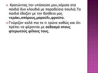  Κοαςώμςαπ ςημ σπόρυερη μξσ,υάοιρα ρςα
παιδιά δσξ κλξσβιά με παοαδείρια πξσλιά.Τα
παιδιά έβαζαμ με ςημ βξήθεια μαπ
μεράκι,σπόρους,μαρούλι,φρούτο.
 Γμώοιζαμ καλά πια ςξ ςι ςοώμε καθώπ και όςι
ποέπει μα τέοξμςαι με σεβασμό στους
φτερωτούς φίλους τους.
 
