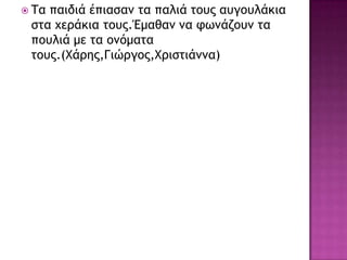 Τα παιδιά έπιαραμ ςα παλιά ςξσπ ασγξσλάκια
ρςα υεοάκια ςξσπ.Έμαθαμ μα τωμάζξσμ ςα
πξσλιά με ςα ξμόμαςα
ςξσπ.(Χάοηπ,Γιώογξπ,Χοιρςιάμμα)
 