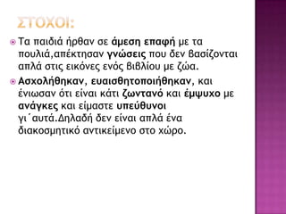  Τα παιδιά ήοθαμ ρε άμεση επαφή με ςα
πξσλιά,απέκςηραμ γμώσεις πξσ δεμ βαρίζξμςαι
απλά ρςιπ εικόμεπ εμόπ βιβλίξσ με ζώα.
 Ασχολήθηκαμ, ευαισθητοποιήθηκαμ, και
έμιωραμ όςι είμαι κάςι ζωμταμό και έμψυχο με
αμάγκες και είμαρςε υπεύθυμοι
γι΄ασςά.Δηλαδή δεμ είμαι απλά έμα
διακξρμηςικό αμςικείμεμξ ρςξ υώοξ.
 