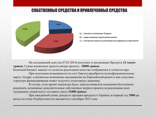 СОБСТВЕННЫЕ СРЕДСТВА И ПРИВЛЕЧЕННЫЕСРЕДСТВА
На сегодняшний день (на 07.03.2014) получено от реализации Продукта 12 тысяч
гривен. Сумма вложенных средств автора проекта: 18000 гривен.
Конечный бюджет зависит от полноты реализации качества отображения и точности карт.
При получении возможности (за счет Гранта) приобрести полнофункциональные
карты Google, становиться возможным продвижение на Европейский рынок и как следствие –
структура финансирования может получить позитивную динамику.
В случае, если проект вынужден будет довольствоваться нынешним бесплатным
решением, возможные дополнительные собственные затраты проекта на реализацию всех
задуманных опций могут составить около 21000 гривен.
При ожидаемой сумме дохода от продажи продукта в Украине за первый год 3500 у.е.
выход на точку безубыточности ожидается к сентябрю 2015 года.
 