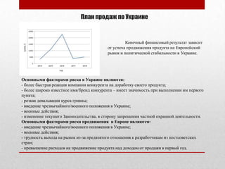 План продаж по Украине
Основными факторами риска в Украине являются:
- более быстрая реакция компании конкурента на доработку своего продукта;
- более широко известное имя/бренд конкурента – имеет значимость при выполнении им первого
пункта;
- резкая девальвация курса гривны;
- введение чрезвычайного/военного положения в Украине;
- военные действия;
- изменение текущего Законодательства, в сторону запрещения частной охранной деятельности.
Основными факторами риска продвижения в Европе являются:
- введение чрезвычайного/военного положения в Украине;
- военные действия;
- трудность выхода на рынок из-за предвзятого отношения к разработчикам из постсоветских
стран;
- превышение расходов на продвижение продукта над доходом от продажи в первый год.
Конечный финансовый результат зависит
от успеха продвижения продукта на Европейский
рынок и политической стабильности в Украине.
 