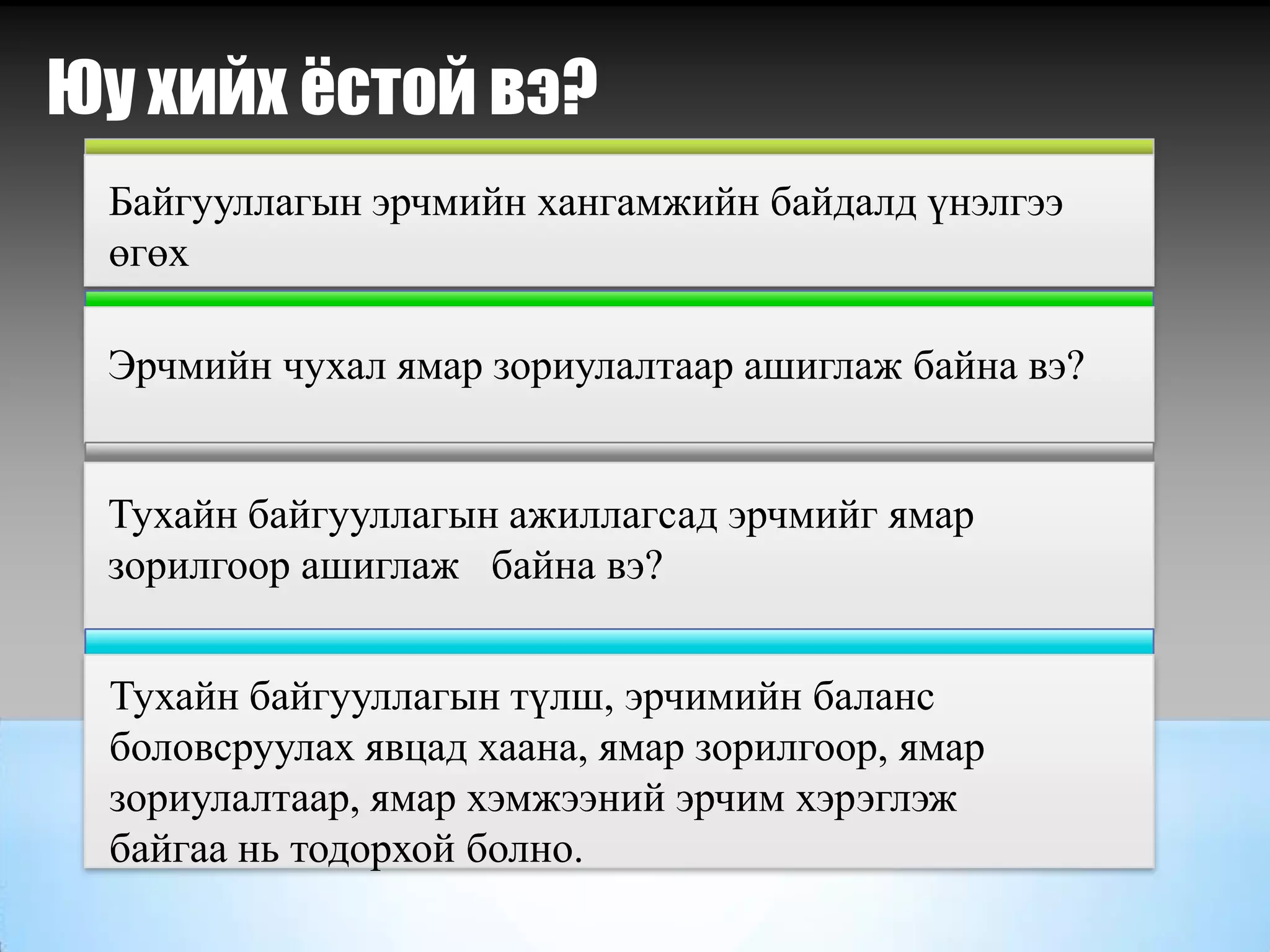 Байгууллагын эрчмийн хангамжийн байдалд үнэлгээ
өгөх
Эрчмийн чухал ямар зориулалтаар ашиглаж байна вэ?
Тухайн байгууллагын ажиллагсад эрчмийг ямар
зорилгоор ашиглаж байна вэ?
Юу хийх ёстой вэ?
Тухайн байгууллагын түлш, эрчимийн баланс
боловсруулах явцад хаана, ямар зорилгоор, ямар
зориулалтаар, ямар хэмжээний эрчим хэрэглэж
байгаа нь тодорхой болно.
 