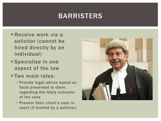  Receive work via a
solicitor (cannot be
hired directly by an
individual)
 Specialise in one
aspect of the law
 Two main roles:
 Provide legal advice based on
facts presented to them
regarding the likely outcome
of the case
 Present their client’s case in
court (if briefed by a solicitor)
BARRISTERS
 
