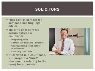  First port of contact for
someone needing legal
advice
 Majority of their work
occurs outside a
courtroom
 Preparing wills
 Family law matters (divorce)
 Conveyancing (real estate
purchases)
 Creating contracts
 If involved in a court case,
will prepare a “brief”
(documents relating to the
case) for a barrister
SOLICITORS
 