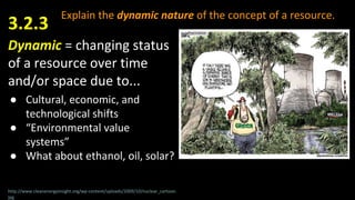Explain the dynamic nature of the concept of a resource.
Dynamic = changing status
of a resource over time
and/or space due to...
● Cultural, economic, and
technological shifts
● “Environmental value
systems”
● What about ethanol, oil, solar?
3.2.3
http://www.cleanenergyinsight.org/wp-content/uploads/2009/10/nuclear_cartoon.
jpg
 