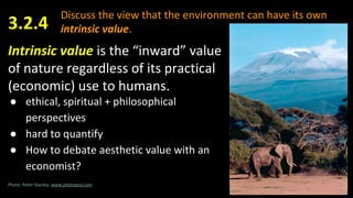 Discuss the view that the environment can have its own
intrinsic value.
Intrinsic value is the “inward” value
of nature regardless of its practical
(economic) use to humans.
● ethical, spiritual + philosophical
perspectives
● hard to quantify
● How to debate aesthetic value with an
economist?
3.2.4
Photo: Peter Stanley, www.photopoa.com
 