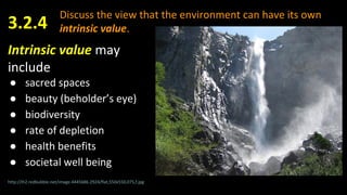 Discuss the view that the environment can have its own
intrinsic value.
Intrinsic value may
include
● sacred spaces
● beauty (beholder’s eye)
● biodiversity
● rate of depletion
● health benefits
● societal well being
3.2.4
http://ih2.redbubble.net/image.4445686.2924/flat,550x550,075,f.jpg
 