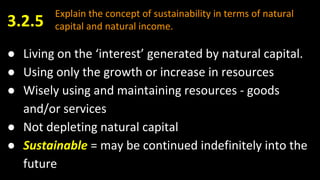 Explain the concept of sustainability in terms of natural
capital and natural income.
● Living on the ‘interest’ generated by natural capital.
● Using only the growth or increase in resources
● Wisely using and maintaining resources - goods
and/or services
● Not depleting natural capital
● Sustainable = may be continued indefinitely into the
future
3.2.5
 