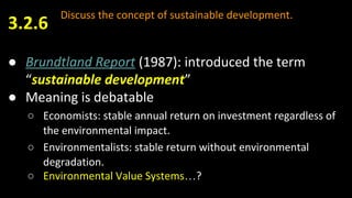 Discuss the concept of sustainable development.
● Brundtland Report (1987): introduced the term
“sustainable development”
● Meaning is debatable
○ Economists: stable annual return on investment regardless of
the environmental impact.
○ Environmentalists: stable return without environmental
degradation.
○ Environmental Value Systems…?
3.2.6
 