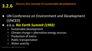 Discuss the concept of sustainable development.
● UN Conference on Environment and Development
(UNCED)
● a.k.a. Rio Earth Summit (1992)
○ Sustainable development
○ Climate change + alternative energy sources
○ Production of toxins
○ Public transportation
○ Water scarcity
3.2.6
http://www.un.org/geninfo/bp/enviro.html
 