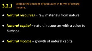 Explain the concept of resources in terms of natural
income.
● Natural resources = raw materials from nature
● Natural capital = natural resources with a value to
humans
● Natural income = growth of natural capital
3.2.1
 