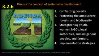 Discuss the concept of sustainable development.
3.2.6
http://www.bayshoreteaparty.org/storage/A21-Tyranny-wreath.jpg?__SQUARESPACE_CACHEVERSION=1308525793244
1. combatting poverty
2. Protecting the atmosphere,
forests, and biodiversity
3. Strengthening youth,
women, NGOs, local
authorities, and indigenous
peoples, and farmers.
4. Implementation strategies
 