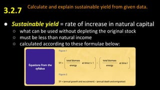 Calculate and explain sustainable yield from given data.
● Sustainable yield = rate of increase in natural capital
○ what can be used without depleting the original stock
○ must be less than natural income
○ calculated according to these formulae below:
3.2.7
 