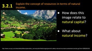 Explain the concept of resources in terms of natural
income.3.2.1
http://www.occupy.com/sites/default/files/styles/slide_narrow/public/field/image/greenish-vallery-natural-mountains-switzerland-article.jpg?itok=QRBQN3XS
● How does this
image relate to
natural capital?
● What about
natural income?
 