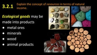 Explain the concept of resources in terms of natural
income.
Ecological goods may be
made into products
● metal ores
● minerals
● wood
● animal products
3.2.1
 