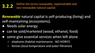 Define the terms renewable, replenishable and
non‑renewable natural capital.3.2.2
Renewable natural capital is self-producing (living) and
self-maintaining (ecosystems).
● Needs solar energy
● can be sold/marketed (wood, ethanol, food)
● some give essential services when left alone
○ elephants (habitat maintenance - NO IVORY!)
○ forests (local temperature and water filtration)
 