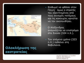 Ολοκλήρωση της
εκστρατείας
 Επιθυμεί να φθάσει στον
Γάγγη˙ όμως ο στρατός
του εξαντλημένος από
τους συνεχείς πολέμους
και τις κακουχίες αρνείται
να τον ακολουθήσει.
 Ο Αλέξανδρος
αναγκάζεται να επιστρέψει
στα Σούσα (324 π.Χ.).
 Τον επόμενο χρόνο (323
π.Χ.) πεθαίνει στη
Βαβυλώνα.
Χιωτέρη Αικατερίνη-1ο Γυμνάσιο
Κοζάνης (Βαλταδώρειο)
katchiot.blogspot.gr
 