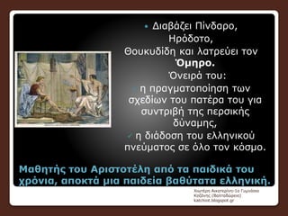 Μαθητής του Αριστοτέλη από τα παιδικά του
χρόνια, αποκτά μια παιδεία βαθύτατα ελληνική.
 Διαβάζει Πίνδαρο,
Ηρόδοτο,
Θουκυδίδη και λατρεύει τον
Όμηρο.
Όνειρά του:
 η πραγματοποίηση των
σχεδίων του πατέρα του για
συντριβή της περσικής
δύναμης,
 η διάδοση του ελληνικού
πνεύματος σε όλο τον κόσμο.
Χιωτέρη Αικατερίνη-1ο Γυμνάσιο
Κοζάνης (Βαλταδώρειο)
katchiot.blogspot.gr
 