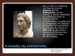 Η έναρξη της εκστρατείας
 Από το 336 π.Χ. βασιλιάς
της Περσίας ήταν ο
Δαρείος ο Γ’ ο
Κοδομανός, ικανός
ηγέτης, ο οποίος προσπαθεί
να αναδιοργανώσει το
περσικό κράτος.
 Ο Αλέξανδρος, γνωρίζοντας
τις δυσχέρειες του Δαρείου,
επιταχύνει την εκστρατεία.
 Ξεκινά από την Πέλλα το
334 π.Χ. με μία μέτρια
στρατιωτική δύναμη που
δεν ξεπερνούσε τους
40.000 άνδρες.
Χιωτέρη Αικατερίνη-1ο Γυμνάσιο
Κοζάνης (Βαλταδώρειο)
katchiot.blogspot.gr
 