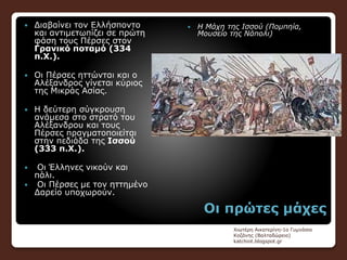 Οι πρώτες μάχες
 Διαβαίνει τον Ελλήσποντο
και αντιμετωπίζει σε πρώτη
φάση τους Πέρσες στον
Γρανικό ποταμό (334
π.Χ.).
 Οι Πέρσες ηττώνται και ο
Αλέξανδρος γίνεται κύριος
της Μικράς Ασίας.
 Η δεύτερη σύγκρουση
ανάμεσα στο στρατό του
Αλέξανδρου και τους
Πέρσες πραγματοποιείται
στην πεδιάδα της Ισσού
(333 π.Χ.).
 Οι Έλληνες νικούν και
πάλι.
 Οι Πέρσες με τον ηττημένο
Δαρείο υποχωρούν.
 Η Μάχη της Ισσού (Πομπηία,
Μουσείο της Νάπολι)
Χιωτέρη Αικατερίνη-1ο Γυμνάσιο
Κοζάνης (Βαλταδώρειο)
katchiot.blogspot.gr
 