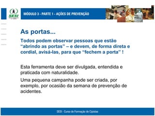 As portas...
Todos podem observar pessoas que estão
“abrindo as portas” – e devem, de forma direta e
cordial, avisá-las, para que “fechem a porta” !
Esta ferramenta deve ser divulgada, entendida e
praticada com naturalidade.
Uma pequena campanha pode ser criada, por
exemplo, por ocasião da semana de prevenção de
acidentes.
 