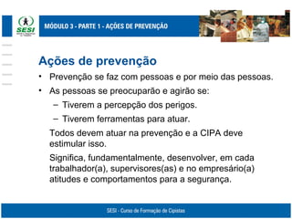 Ações de prevenção
• Prevenção se faz com pessoas e por meio das pessoas.
• As pessoas se preocuparão e agirão se:
– Tiverem a percepção dos perigos.
– Tiverem ferramentas para atuar.
Todos devem atuar na prevenção e a CIPA deve
estimular isso.
Significa, fundamentalmente, desenvolver, em cada
trabalhador(a), supervisores(as) e no empresário(a)
atitudes e comportamentos para a segurança.
 