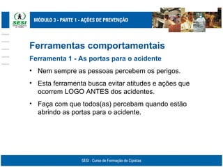 Ferramentas comportamentais
Ferramenta 1 - As portas para o acidente
• Nem sempre as pessoas percebem os perigos.
• Esta ferramenta busca evitar atitudes e ações que
ocorrem LOGO ANTES dos acidentes.
• Faça com que todos(as) percebam quando estão
abrindo as portas para o acidente.
 