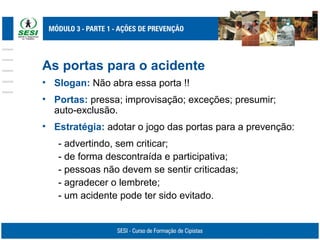 As portas para o acidente
• Slogan: Não abra essa porta !!
• Portas: pressa; improvisação; exceções; presumir;
auto-exclusão.
• Estratégia: adotar o jogo das portas para a prevenção:
- advertindo, sem criticar;
- de forma descontraída e participativa;
- pessoas não devem se sentir criticadas;
- agradecer o lembrete;
- um acidente pode ter sido evitado.
 