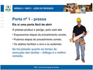 Porta nº 1 - pressa
Eis aí uma porta fácil de abrir
A pressa produz o perigo, pois com ela:
• Esquecemos etapas do procedimento correto.
• Pulamos etapas do procedimento correto.
• Os atalhos facilitam o erro e os acidentes.
Se há pressão quanto ao tempo de
execução das tarefas – diálogo é o melhor
remédio.
 