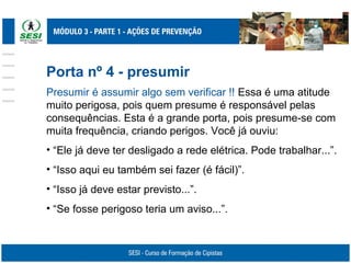 Porta nº 4 - presumir
Presumir é assumir algo sem verificar !! Essa é uma atitude
muito perigosa, pois quem presume é responsável pelas
consequências. Esta é a grande porta, pois presume-se com
muita frequência, criando perigos. Você já ouviu:
• “Ele já deve ter desligado a rede elétrica. Pode trabalhar...”.
• “Isso aqui eu também sei fazer (é fácil)”.
• “Isso já deve estar previsto...”.
• “Se fosse perigoso teria um aviso...”.
 