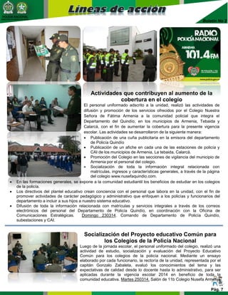 POLICIA NACIONAL
DIRECCIÓN DE BIENESTAR SOCIAL
Boletín No 2
Actividades que contribuyen al aumento de la
cobertura en el colegio
El personal uniformado adscrito a la unidad, realizó las actividades de
difusión y promoción de los servicios ofrecidos por el Colegio Nuestra
Señora de Fátima Armenia a la comunidad policial que integra el
Departamento del Quindío, en los municipios de Armenia, Tebaida y
Calarcá, con el fin de aumentar la cobertura para la presente vigencia
escolar. Las actividades se desarrollaron de la siguiente manera:
 Publicación de una cuña publicitaria en la emisora del departamento
de Policía Quindío
 Publicación de un afiche en cada una de las estaciones de policía y
CAI de los municipios de Armenia, La tebaida, Calarcá.
 Promoción del Colegio en las secciones de vigilancia del municipio de
Armenia por el personal del colegio.
 Socialización de toda la información integral relacionada con
matrículas, ingresos y características generales, a través de la página
del colegio www.nusefaquindio.com.
Pág. 7
Socialización del Proyecto educativo Común para
los Colegios de la Policía Nacional
Luego de la jornada escolar, el personal uniformado del colegio, realizó una
actividad de estudio, socialización y evaluación del Proyecto Educativo
Común para los colegios de la policía nacional. Mediante un ensayo
elaborado por cada funcionario, la rectoría de la unidad, representada por el
capitán Gonzalo Zabaleta, evaluó los conocimientos del tema y las
expectativas de calidad desde lo docente hasta lo administrativo, para ser
aplicadas durante la vigencia escolar 2014 en beneficio de toda la
comunidad educativa. Martes 250314. Salón de 11b Colegio Nusefa Armenia
 En las formaciones generales, se expone a la comunidad estudiantil los beneficios de estudiar en los colegios
de la policía.
 Los directivos del plantel educativo crean conciencia con el personal que labora en la unidad, con el fin de
promover actividades de carácter pedagógico y administrativo que enfoquen a los policías y funcionarios del
departamento a incluir a sus hijos a nuestro sistema educativo.
 Difusión de toda la información relacionada con matrículas y servicios integrales a través de los correos
electrónicos del personal del Departamento de Policía Quindío, en coordinación con la Oficina de
Comunicaciones Estratégicas. Domingo 230314. Comando de Departamento de Policía Quindío,
subestaciones y CAI.
 