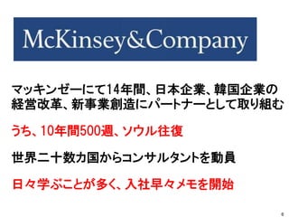 マッキンゼーにて14年間、日本企業、韓国企業の
経営改革、新事業創造にパートナーとして取り組む
うち、10年間500週、ソウル往復
世界二十数カ国からコンサルタントを動員
日々学ぶことが多く、入社早々メモを開始
6
 