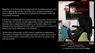 Regardless of my film being low budget and lack of professional tools, such
as mics, lighting rigs and sets, my thriller film is certainly conventional.
Some companies are more likely to considered my film typical thriller film
for a several of reasons.
First of all, it is debateable that my film follows many of the conventions of
a thriller film. For instance, my film begins with a murder taking place and
the killers face is hiding from the audience, so therefore there is no
dramatic irony. The setting of the film is also a conventional to a thriller film
because the murder takes place in the alleyway.
On the other hand though, my film could be supposed as independent.
This is due to complete lack of budget and clearly my actors were not and
only one of them does a level drama; it was also set in my school, using
only two location.
 