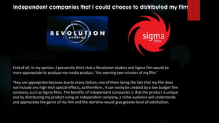 Independent companies that I could choose to distributed my film
First of all, In my opinion, I personally think that a Revolution studios and Sigma film would be
more appropriate to produce my media product; ‘the opening two minutes of my film.’
They are appropriate because due to many factors; one of them being the fact that my film does
not include any high-tech special effects, so therefore , it can easily be created by a low budget film
company, such as Sigma films. The benefits of independent companies is that the product is unique
and by distributing my product using an independent company, a niche audience will understands
and appreciates the genre of my film and the storyline would give greater level of satisfaction.
 