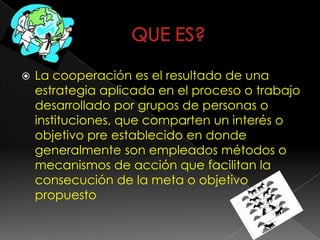  La cooperación es el resultado de una
estrategia aplicada en el proceso o trabajo
desarrollado por grupos de personas o
instituciones, que comparten un interés o
objetivo pre establecido en donde
generalmente son empleados métodos o
mecanismos de acción que facilitan la
consecución de la meta o objetivo
propuesto
 