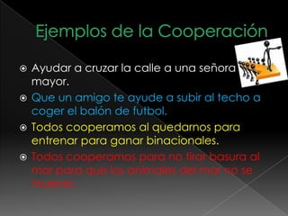  Ayudar a cruzar la calle a una señora
mayor.
 Que un amigo te ayude a subir al techo a
coger el balón de futbol.
 Todos cooperamos al quedarnos para
entrenar para ganar binacionales.
 Todos cooperamos para no tirar basura al
mar para que los animales del mar no se
mueran.
 