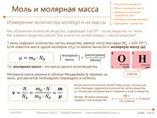 16.04.2014 3
Моль и молярная масса
Механика. Блок 3 Виктор Сиволгин victor.sivolgin@physics.msu.ru Слайд из 12
Измерение количества молекул и их массы
Мы обозначили количество вещества, содержащее 6,02∙1023 частиц вещества, за 1 моль.
Как измерять вещество в молях? Как количество молей связаны с массой вещества?
• Количество вещества
• Моль и молярная масса
• Уравнение состояния
идеального газа
• Изобара, изохора, изотерма
• Диаграммы процессов
1 моль содержит количество частиц вещества, равное числу Авогадро (NA = 6,02∙1023 ).
Если известна масса одной молекулы (m0), то можно вычислить молярную массу (μ):
µ = 𝑚𝑚0 ∙ 𝑁𝑁𝐴𝐴
Т.о. молярная масса – это масса одного моля вещества.
Молярная масса указана в таблице Менделеева (в граммах на
моль; для расчетов необходимо переводить в кг/моль).
молярная
масса
=
[килограмм]
[моль]
г/моль
𝝂𝝂 =
𝑁𝑁
𝑁𝑁𝐴𝐴
=
𝑚𝑚0 ∙ 𝑁𝑁
𝑚𝑚0 ∙ 𝑁𝑁𝐴𝐴
=
𝒎𝒎
𝝁𝝁
Как вычислить количество молей? Надо узнать, сколько раз
число Авогадро содержится в количестве частиц вещества,
т.е. сколько раз молярная масса содержится в массе вещества.
ν =
80 г
16 г/моль
= 5 моль
Пример. 48 грамм водорода
содержит 3 моля вещества:
 