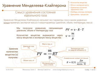 16.04.2014 5
Уравнение Менделеева-Клайперона) связывает все параметры газа в одном уравнении:
микропараметры (молярная масса) и макропараметры (давление, объем, температура, масса).
Механика. Блок 3 Виктор Сиволгин victor.sivolgin@physics.msu.ru Слайд из 12
• Количество вещества
• Моль и молярная масса
• Уравнение состояния
идеального газа
• Изобара, изохора, изотерма
• Диаграммы процессов
Уравнение Менделеева-Клайперона
Смысл уравнения состояния
идеального газа
𝑃𝑃𝑃𝑃 =
𝑚𝑚
µ
𝑅𝑅𝑅𝑅
𝑃𝑃𝑃𝑃 = ν ∙ 𝑅𝑅 ∙ 𝑇𝑇
𝜈𝜈 =
𝑚𝑚
𝜇𝜇
Мы получили уравнение, связывающее
давление, объем и температуру газа:
Количество вещества выражается через
массу вещества и молярную массу вещества:
𝑅𝑅 = 8,31
Дж
моль ∙ К
Универсальная газовая постоянная
Температура газа
(в градусах кельвина, К)
Масса газа, кг
Молярная масса
газа, кг/моль
Объем газа, м3
Давление газа,
Па
Заменив
количество
вещества (ν)
получим:
 