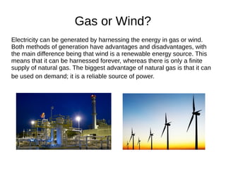 Gas or Wind?
Electricity can be generated by harnessing the energy in gas or wind.
Both methods of generation have advantages and disadvantages, with
the main difference being that wind is a renewable energy source. This
means that it can be harnessed forever, whereas there is only a finite
supply of natural gas. The biggest advantage of natural gas is that it can
be used on demand; it is a reliable source of power.
 