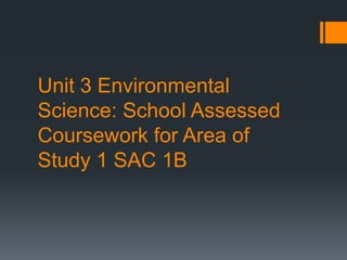 Unit 3 Environmental
Science: School Assessed
Coursework for Area of
Study 1 SAC 1B
 