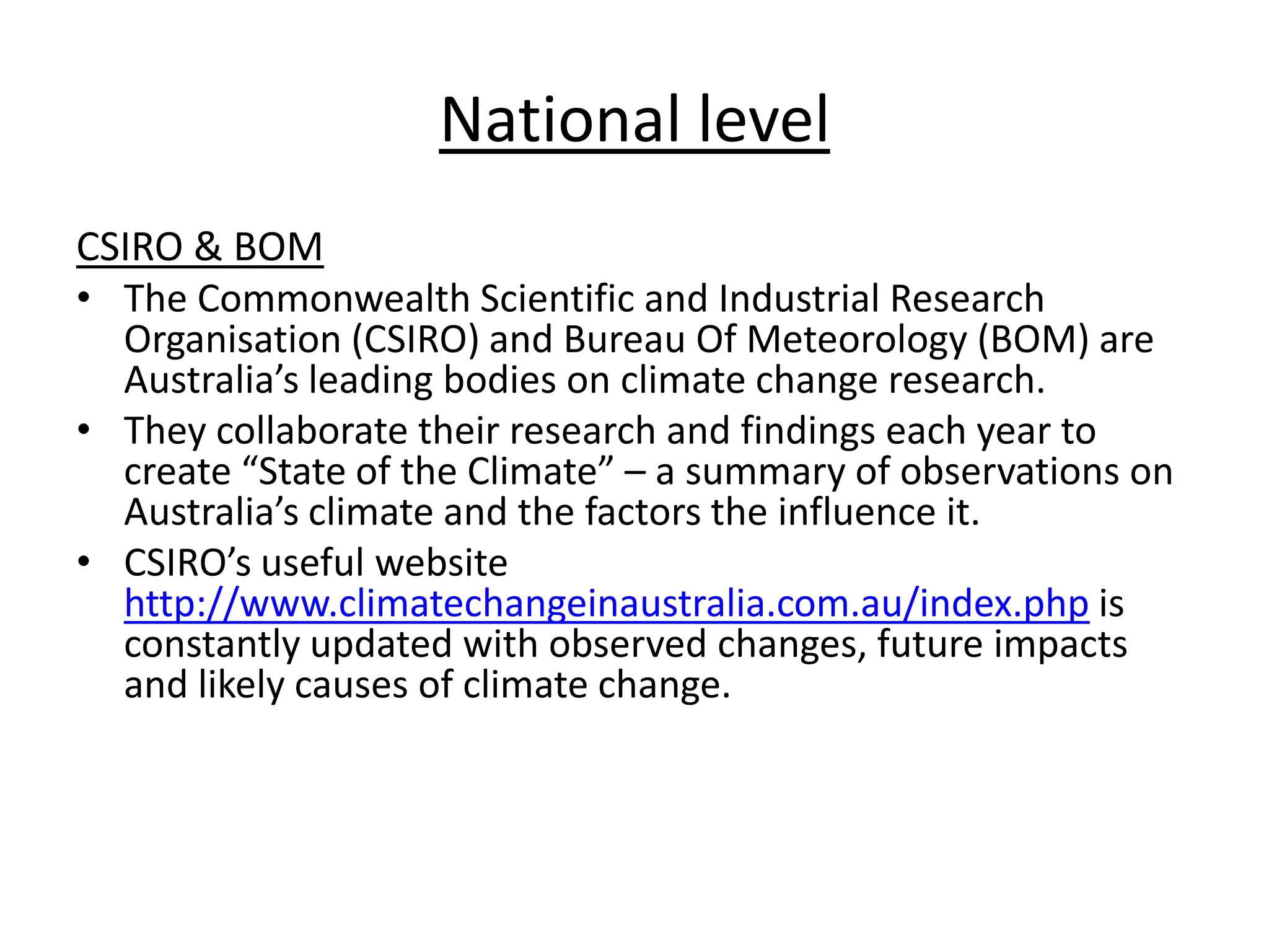 National level
CSIRO & BOM
• The Commonwealth Scientific and Industrial Research
Organisation (CSIRO) and Bureau Of Meteorology (BOM) are
Australia’s leading bodies on climate change research.
• They collaborate their research and findings each year to
create “State of the Climate” – a summary of observations on
Australia’s climate and the factors the influence it.
• CSIRO’s useful website
http://www.climatechangeinaustralia.com.au/index.php is
constantly updated with observed changes, future impacts
and likely causes of climate change.
 