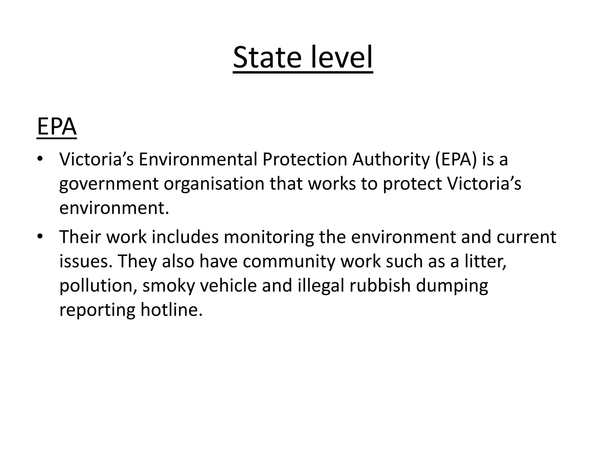 State level
EPA
• Victoria’s Environmental Protection Authority (EPA) is a
government organisation that works to protect Victoria’s
environment.
• Their work includes monitoring the environment and current
issues. They also have community work such as a litter,
pollution, smoky vehicle and illegal rubbish dumping
reporting hotline.
 