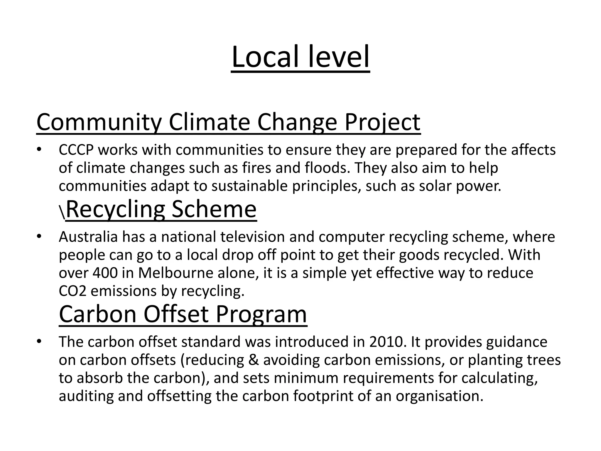 Local level
Community Climate Change Project
• CCCP works with communities to ensure they are prepared for the affects
of climate changes such as fires and floods. They also aim to help
communities adapt to sustainable principles, such as solar power.
Recycling Scheme
• Australia has a national television and computer recycling scheme, where
people can go to a local drop off point to get their goods recycled. With
over 400 in Melbourne alone, it is a simple yet effective way to reduce
CO2 emissions by recycling.
Carbon Offset Program
• The carbon offset standard was introduced in 2010. It provides guidance
on carbon offsets (reducing & avoiding carbon emissions, or planting trees
to absorb the carbon), and sets minimum requirements for calculating,
auditing and offsetting the carbon footprint of an organisation.
 