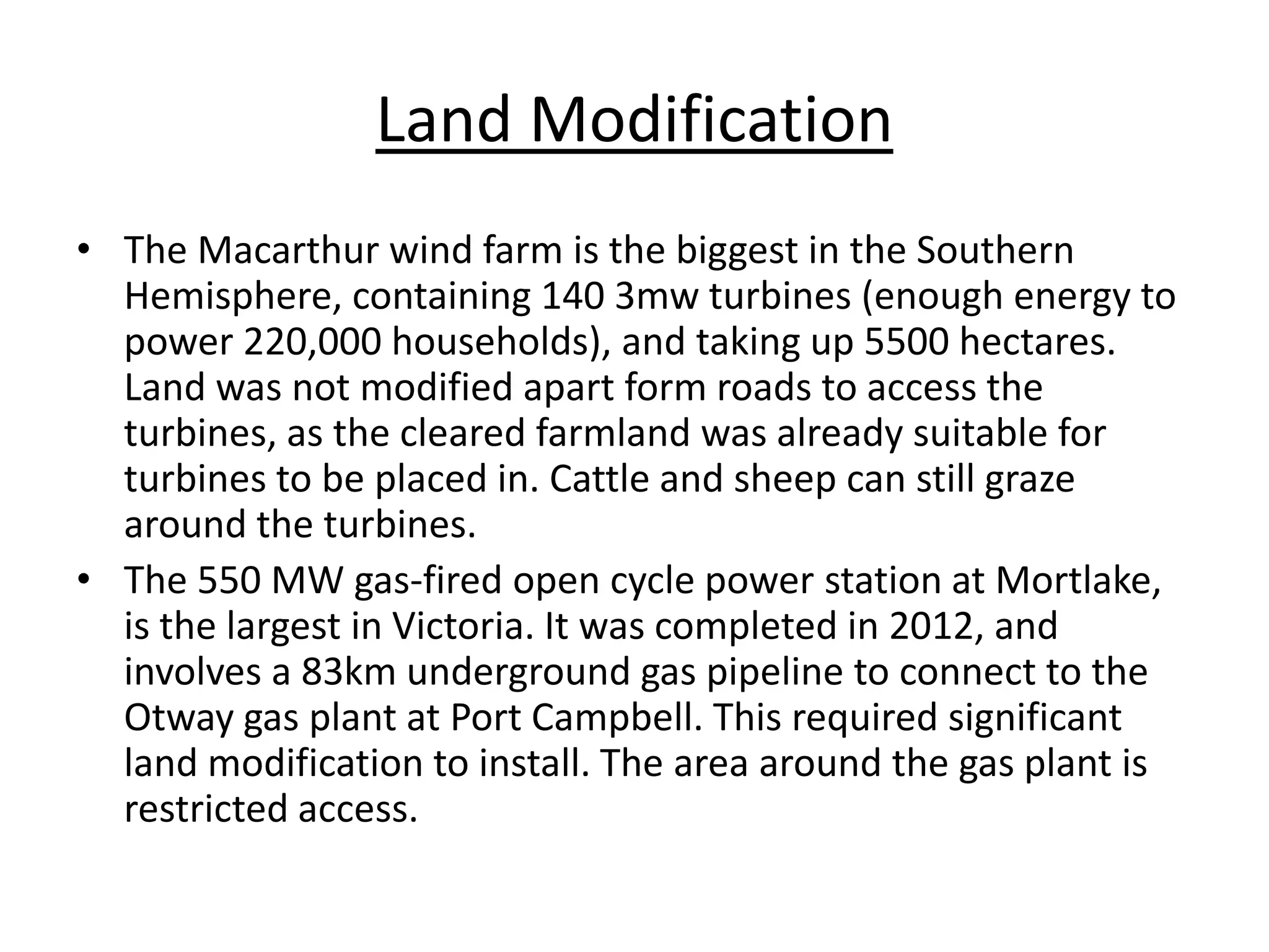Land Modification
• The Macarthur wind farm is the biggest in the Southern
Hemisphere, containing 140 3mw turbines (enough energy to
power 220,000 households), and taking up 5500 hectares.
Land was not modified apart form roads to access the
turbines, as the cleared farmland was already suitable for
turbines to be placed in. Cattle and sheep can still graze
around the turbines.
• The 550 MW gas-fired open cycle power station at Mortlake,
is the largest in Victoria. It was completed in 2012, and
involves a 83km underground gas pipeline to connect to the
Otway gas plant at Port Campbell. This required significant
land modification to install. The area around the gas plant is
restricted access.
 