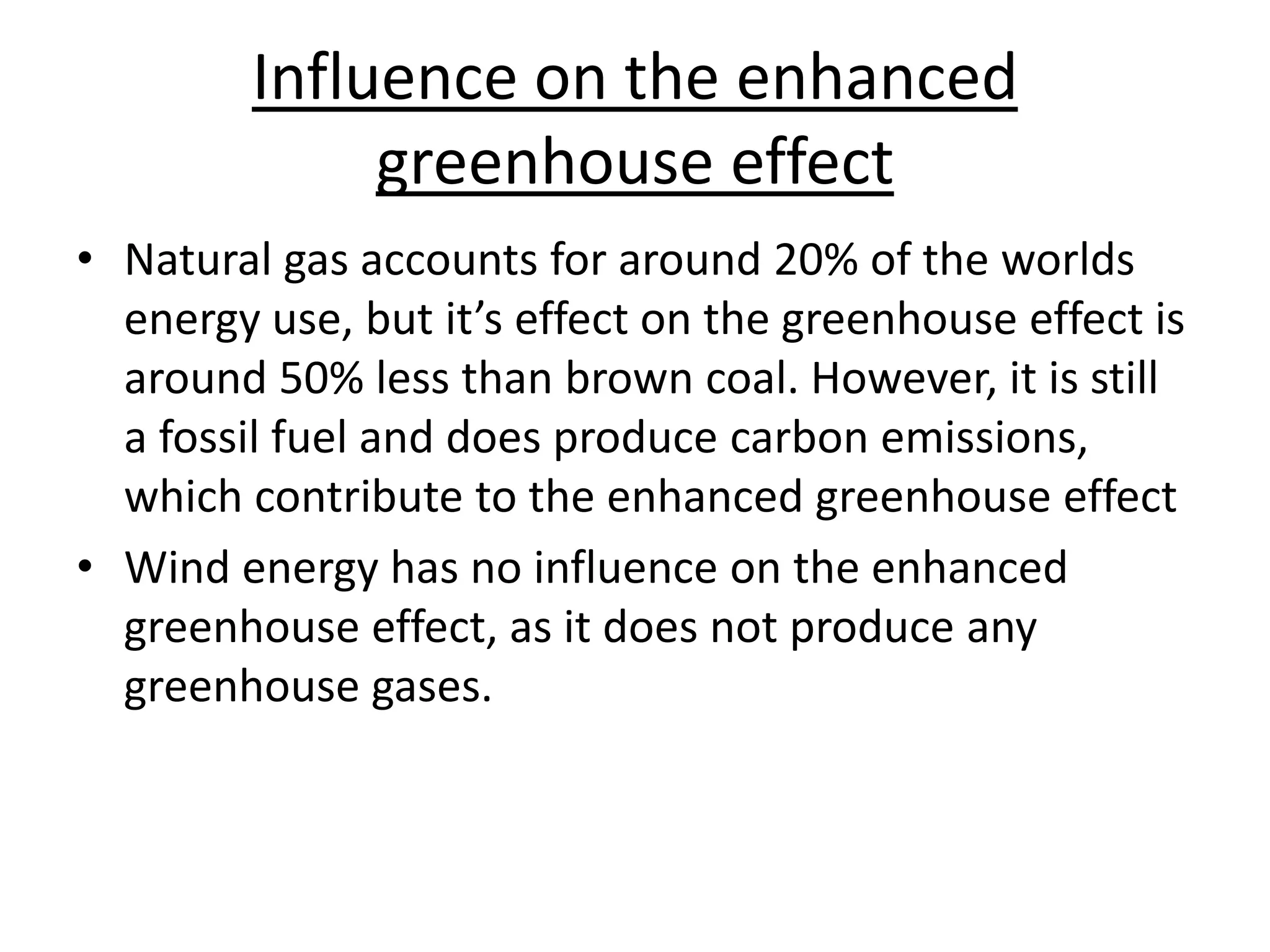 Influence on the enhanced
greenhouse effect
• Natural gas accounts for around 20% of the worlds
energy use, but it’s effect on the greenhouse effect is
around 50% less than brown coal. However, it is still
a fossil fuel and does produce carbon emissions,
which contribute to the enhanced greenhouse effect
• Wind energy has no influence on the enhanced
greenhouse effect, as it does not produce any
greenhouse gases.
 