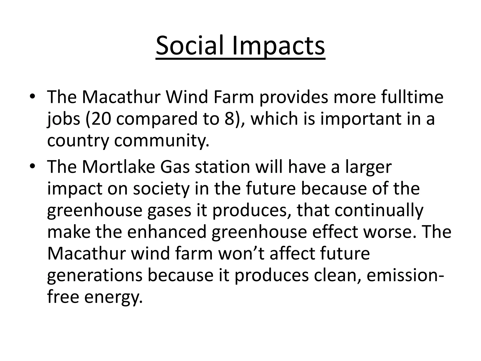 Social Impacts
• The Macathur Wind Farm provides more fulltime
jobs (20 compared to 8), which is important in a
country community.
• The Mortlake Gas station will have a larger
impact on society in the future because of the
greenhouse gases it produces, that continually
make the enhanced greenhouse effect worse. The
Macathur wind farm won’t affect future
generations because it produces clean, emission-
free energy.
 