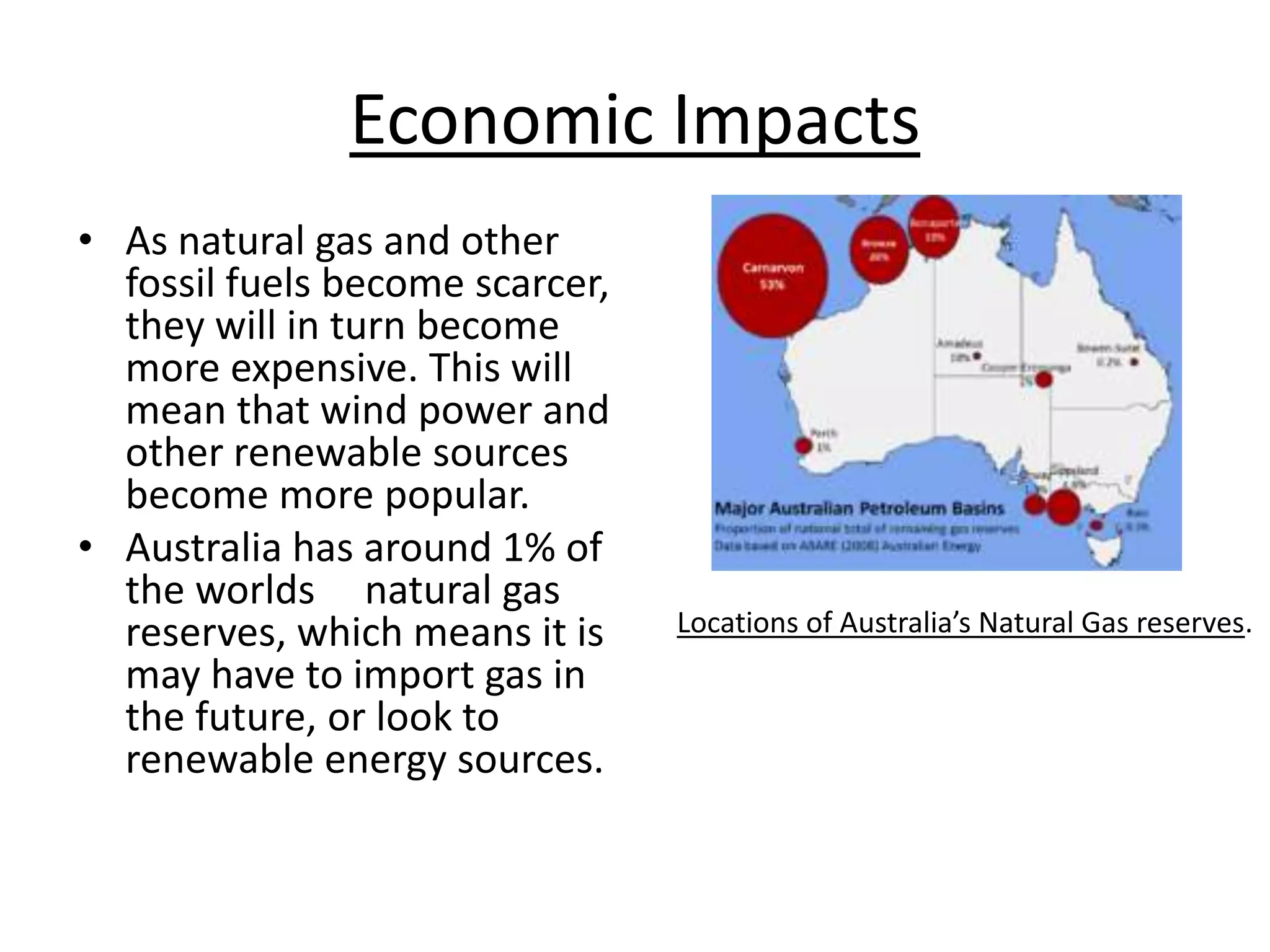 Economic Impacts
• As natural gas and other
fossil fuels become scarcer,
they will in turn become
more expensive. This will
mean that wind power and
other renewable sources
become more popular.
• Australia has around 1% of
the worlds natural gas
reserves, which means it is
may have to import gas in
the future, or look to
renewable energy sources.
Locations of Australia’s Natural Gas reserves.
 