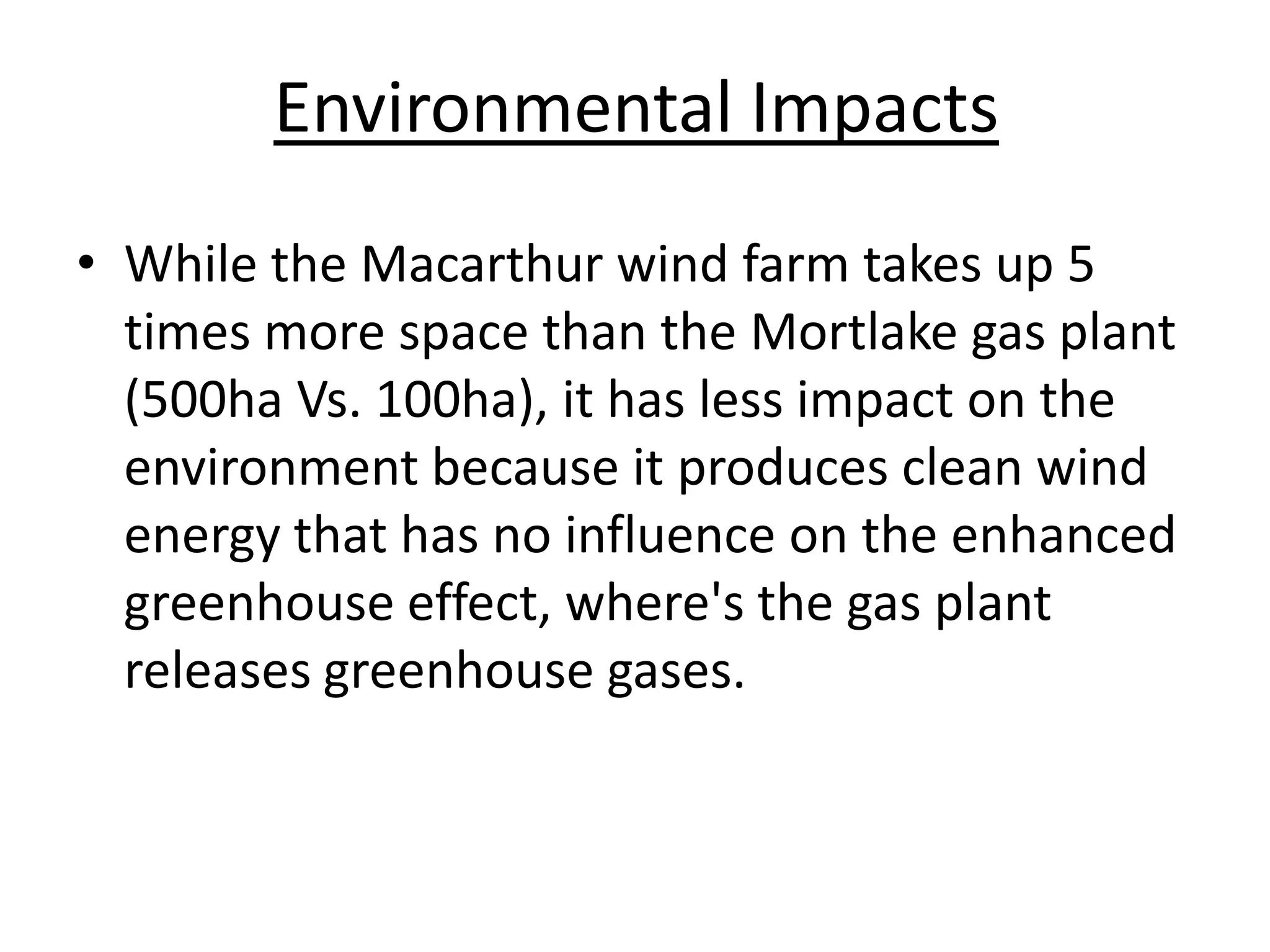 Environmental Impacts
• While the Macarthur wind farm takes up 5
times more space than the Mortlake gas plant
(500ha Vs. 100ha), it has less impact on the
environment because it produces clean wind
energy that has no influence on the enhanced
greenhouse effect, where's the gas plant
releases greenhouse gases.
 